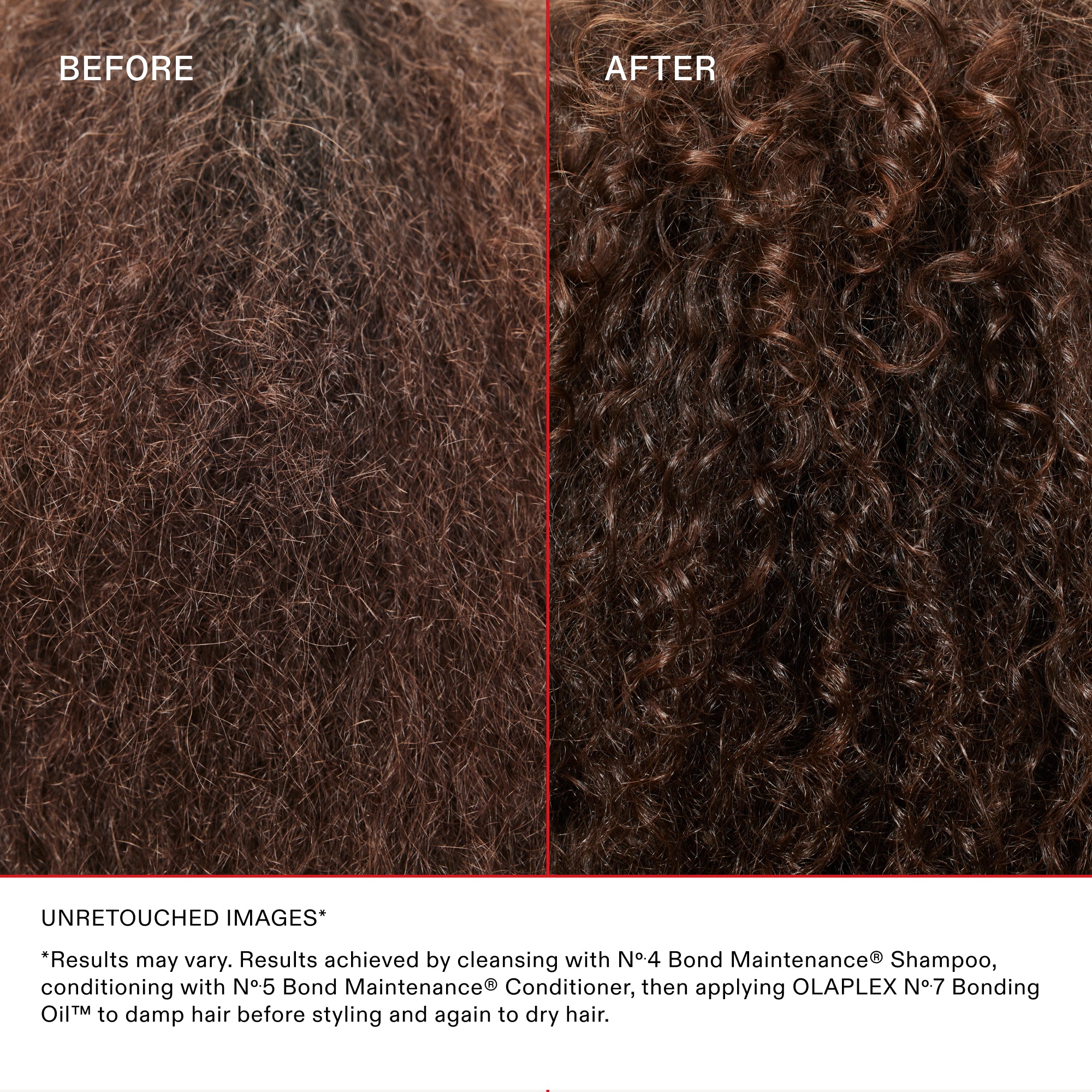 BEFORE

AFTER

UNRETOUCHED IMAGES*

*Results may vary. Results achieved by cleansing with N°.4 Bond Maintenance® Shampoo, conditioning with N°.5 Bond Maintenance® Conditioner, then applying OLAPLEX N°.7 Bonding Oil™ to damp hair before styling and again to dry hair.