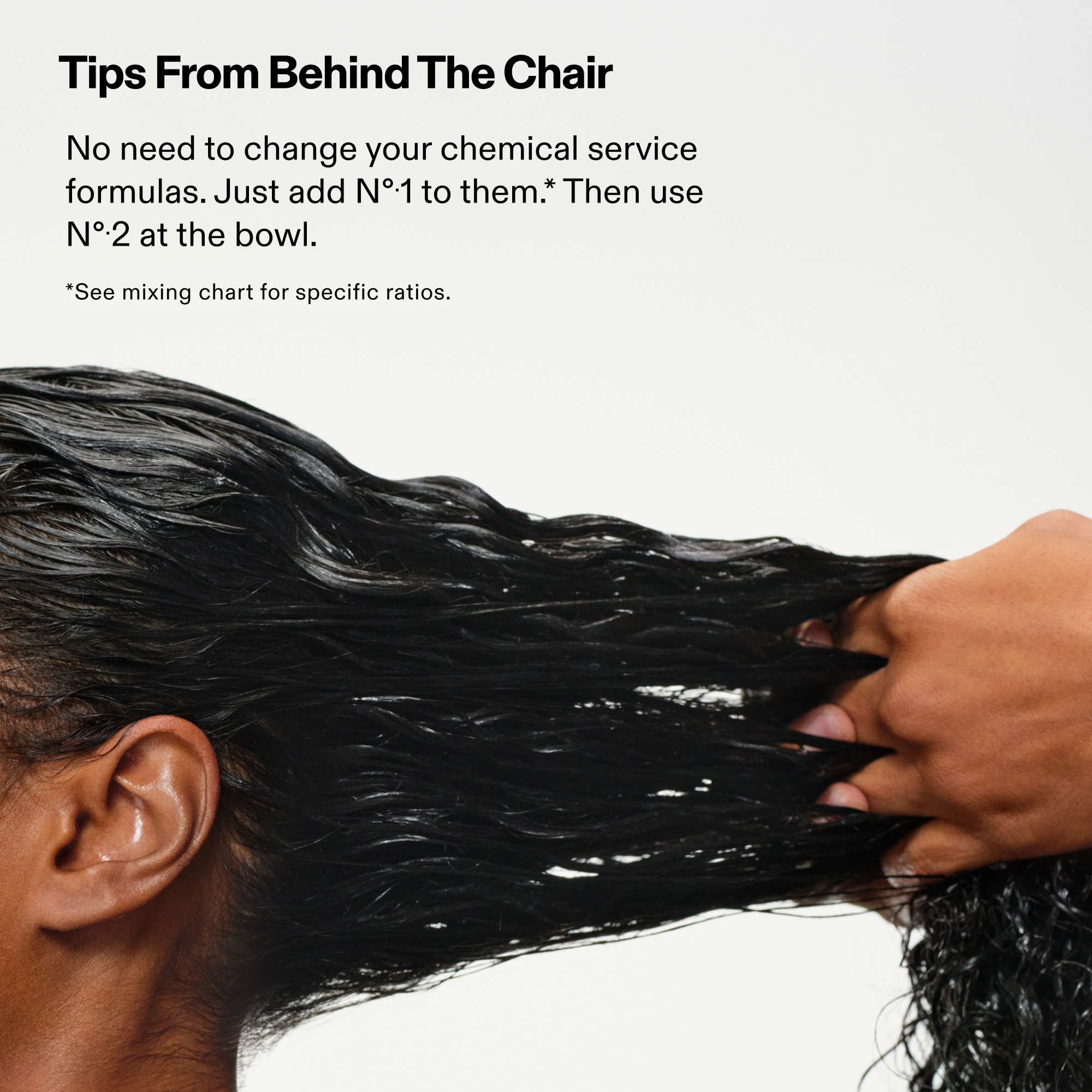 Tips From Behind The Chair

No need to change your chemical service formulas. Just add Nº1 to them. Then use Nº2 at the bowl.

*See mixing chart for specific ratios.

Model on white background with stylist running product through hair