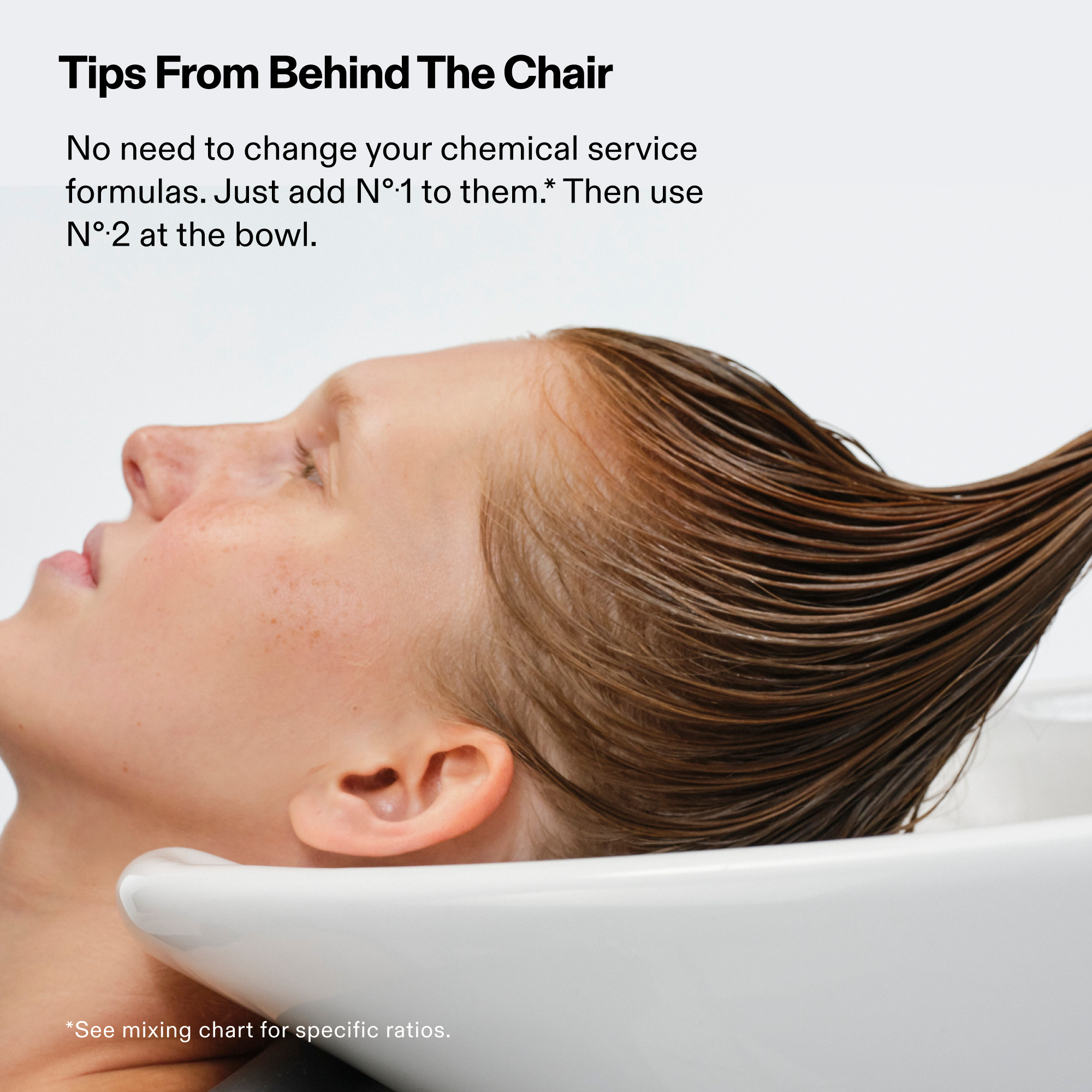 Model on salon sink

Tips From Behind The Chair
No need to change your chemical service formulas. Just add Nº.1 to them.* Then use Nº.2 at the bowl.

*See mixing chart for specific ratios.