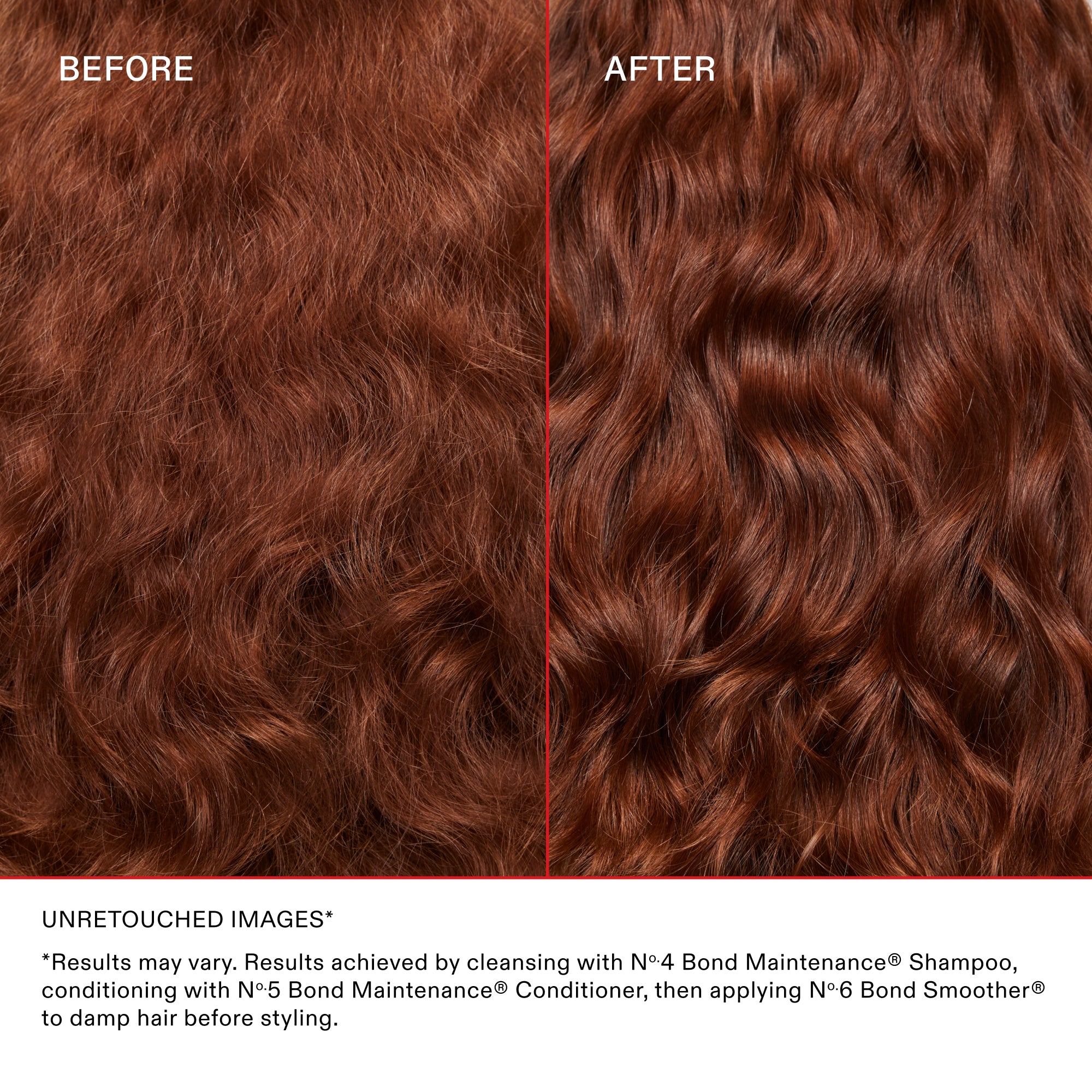 BEFORE

AFTER

UNRETOUCHED IMAGES*

*Results may vary. Results achieved by cleansing with N°.4 Bond Maintenance® Shampoo, conditioning with N°.5 Bond Maintenance® Conditioner, then applying N°.6 Bond Smoother® to damp hair before styling.