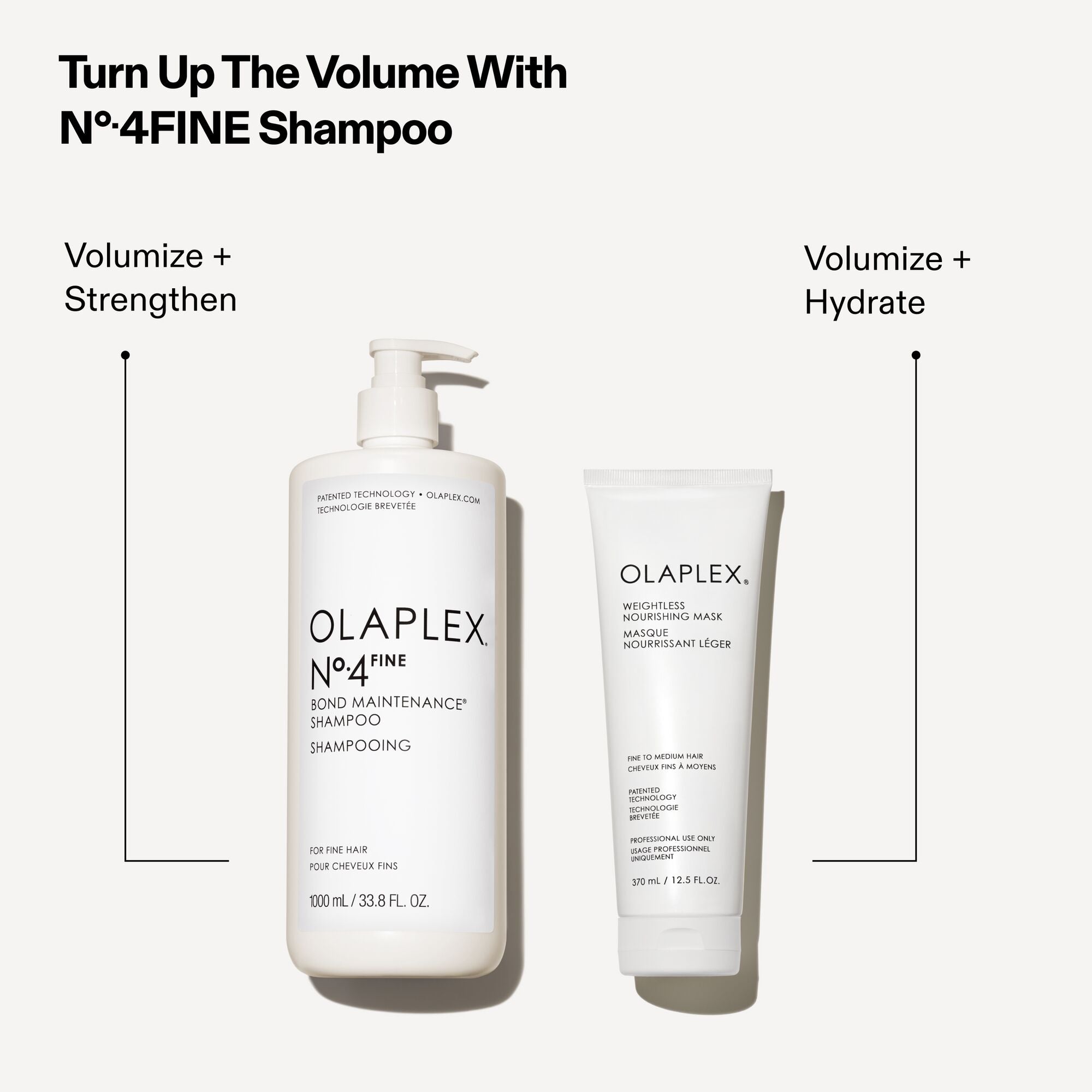 Turn Up The Volume With N°.4FINE Shampoo

Volumize + Strengthen (Pointing to the OLAPLEX N°4 FINE BOND MAINTENANCE® SHAMPOO pump bottle)

Volumize + Hydrate (Pointing to the OLAPLEX WEIGHTLESS NOURISHING MASK tube)