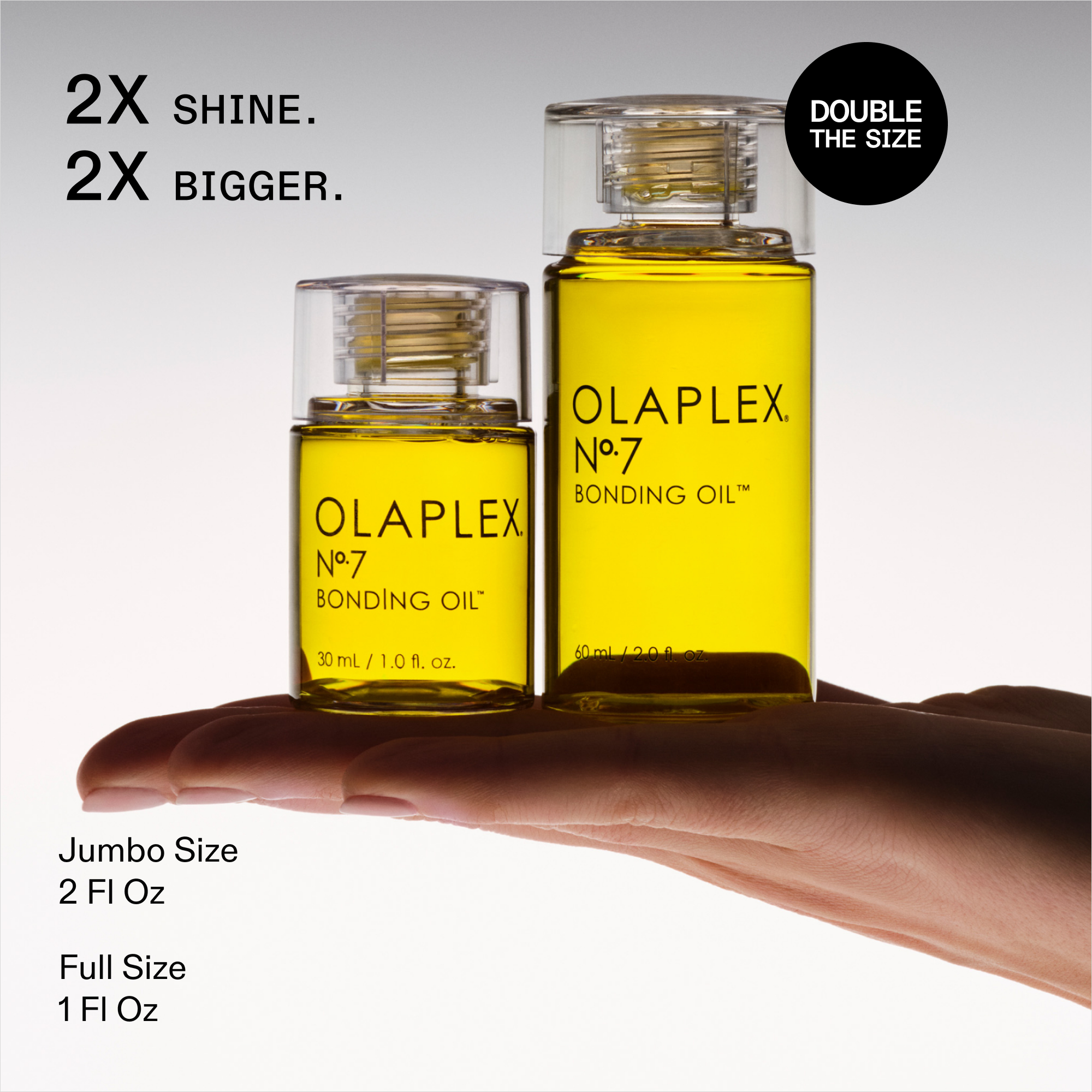 2X SHINE. 2X BIGGER.

DOUBLE THE SIZE

OLAPLEX Nº.7 BONDING OIL™

Model holding- 

The small bottle label reads: 30 mL / 1.0 Fl. Oz.

Jumbo Size 2 Fl Oz

Full Size 1 Fl Oz
This is associated with the OLAPLEX Nº.7 BONDING OIL.