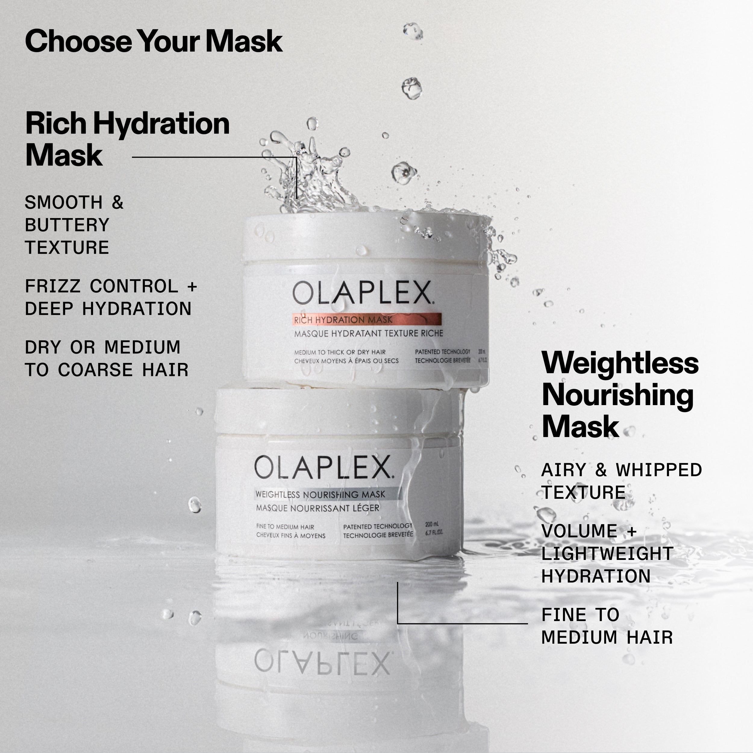 Rich Hydration Mask
SMOOTH & BUTTERY TEXTURE
FRIZZ CONTROL + DEEP HYDRATION
DRY OR MEDIUM TO COARSE HAIR

Weightless Nourishing Mask
AIRY & WHIPPED TEXTURE
VOLUME + LIGHTWEIGHT HYDRATION
FINE TO MEDIUM HAIR