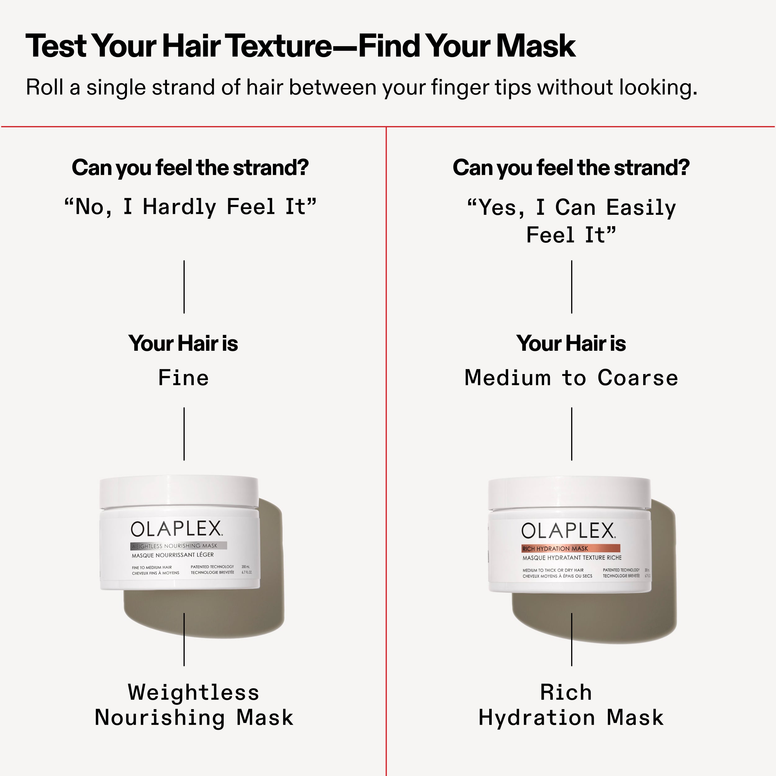 Can you feel the strand?	
"No, I Hardly Feel It"

Can you feel the strand?
"Yes, I Can Easily Feel It"

Your Hair is Fine - Weightless Nourishing Mask

Your Hair is Medium to Coarse - Rich Hydration Mask