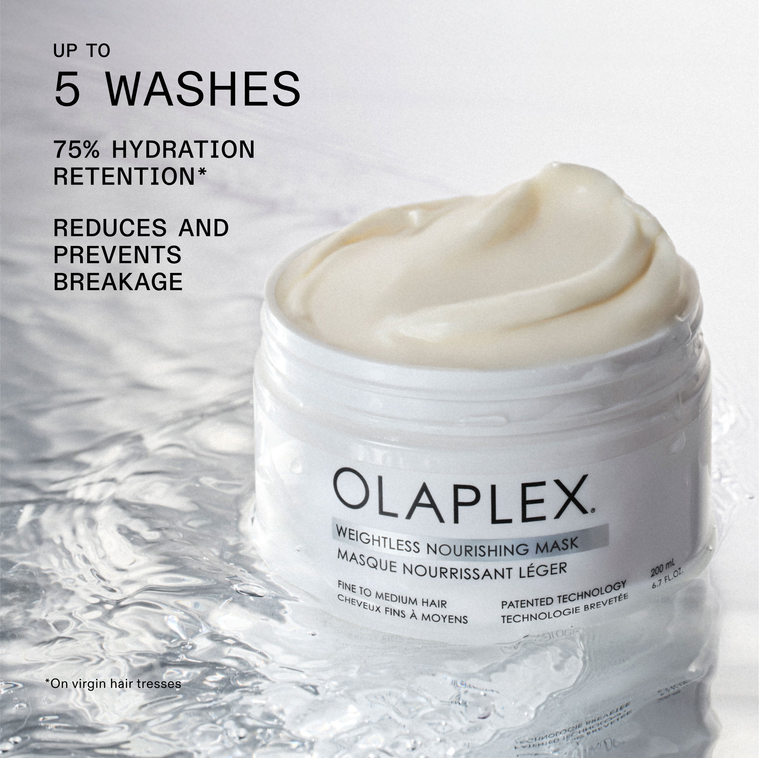 UP TO
5 WASHES

75% HYDRATION
RETENTION*

REDUCES AND
PREVENTS
BREAKAGE

*On virgin hair tresses