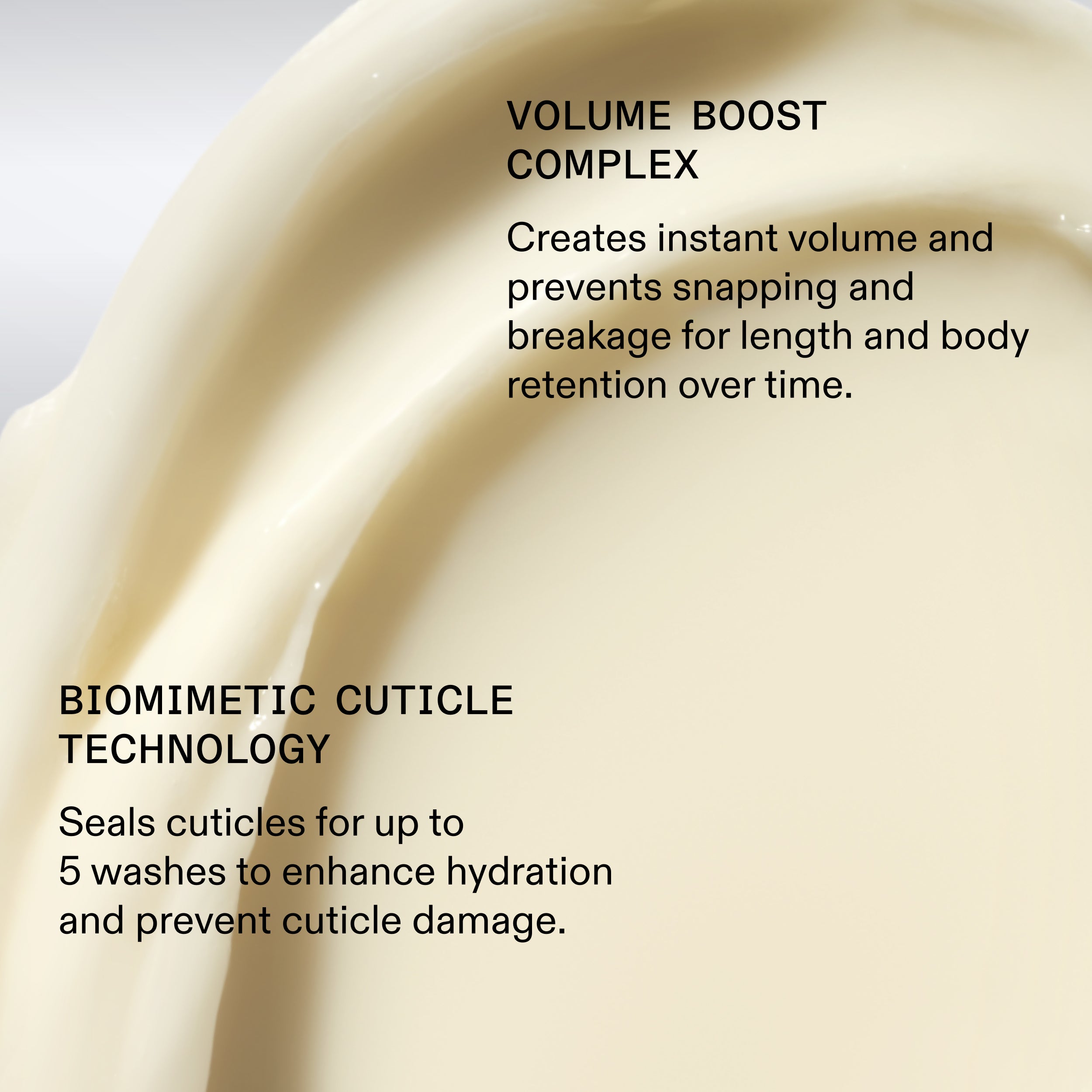 VOLUME BOOST
COMPLEX

Creates instant volume and
prevents snapping and
breakage for length and body
retention over time.

BIOMIMETIC CUTICLE
TECHNOLOGY

Seals cuticles for up to
5 washes to enhance hydration
and prevent cuticle damage.