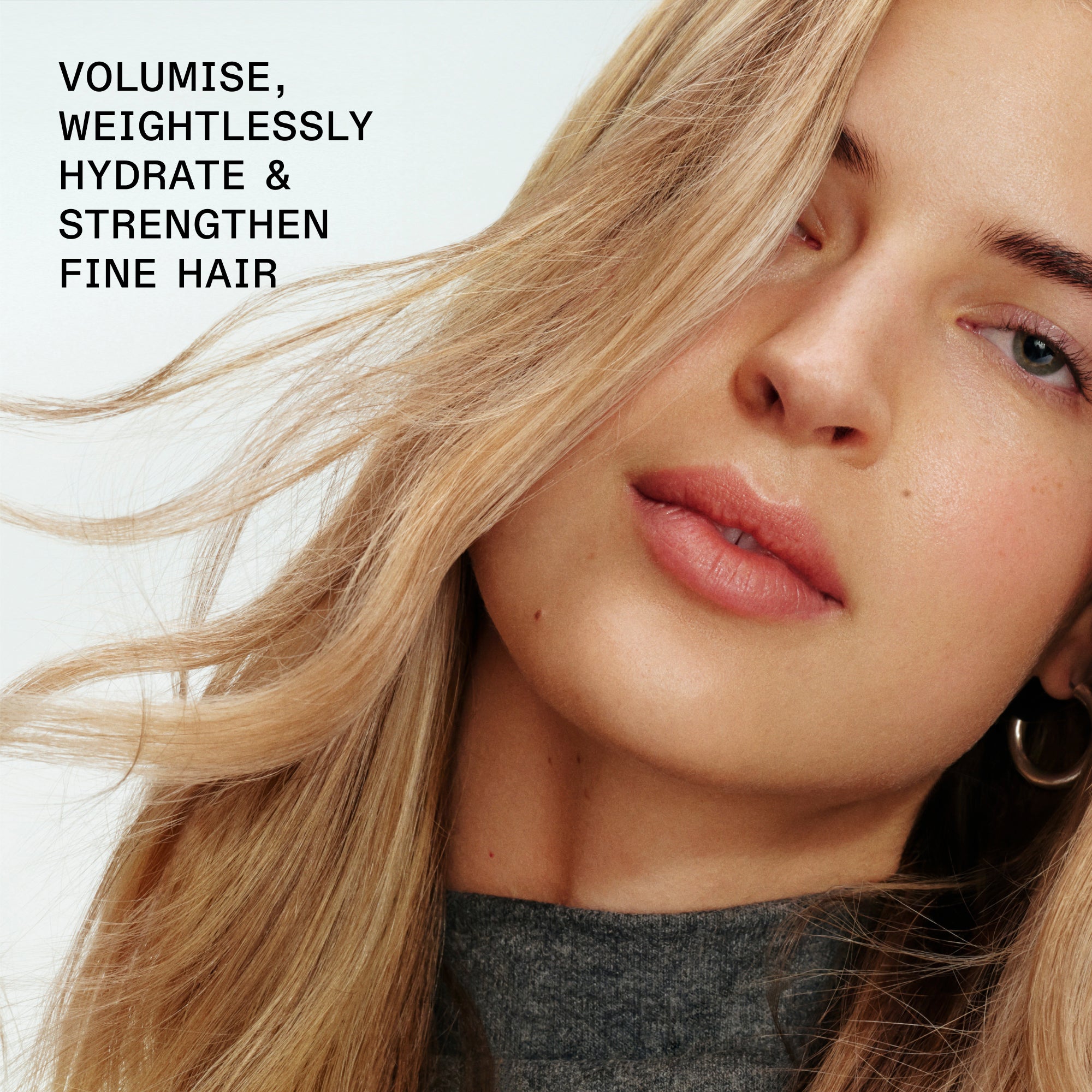 VOLUMISE, WEIGHTLESSLY HYDRATE &
STRENGTHEN FINE HAIR