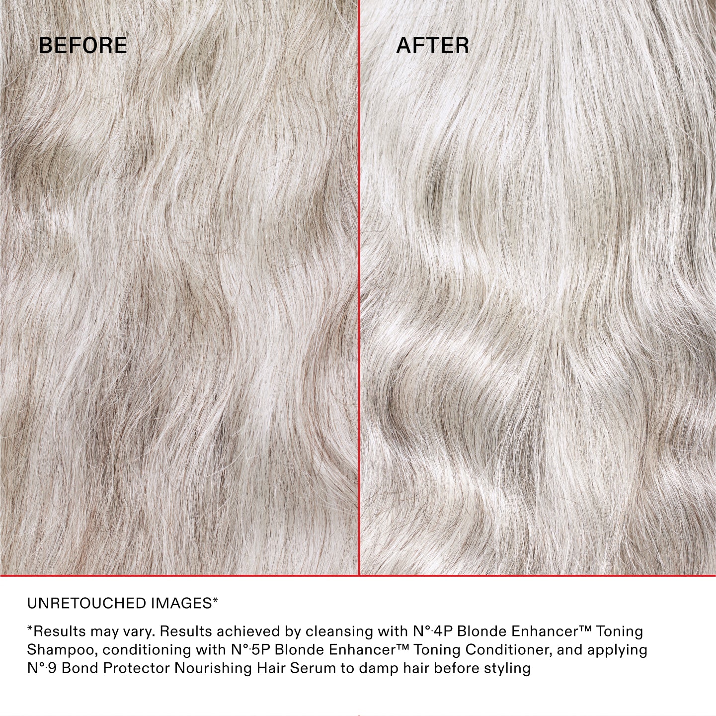 BEFORE
AFTER
UNRETOUCHED IMAGES*
*Results may vary. Results achieved by cleansing with N°.4P Blonde Enhancer™ Toning Shampoo, conditioning with N°.5P Blonde Enhancer™ Toning Conditioner, and applying N°.9 Bond Protector Nourishing Hair Serum to damp hair before styling.
