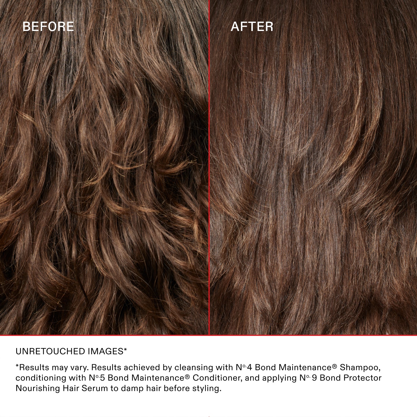 BEFORE AND AFTER ON BROWN WAVY HAIR

UNRETOUCHED IMAGES*
*Results may vary. Results achieved by cleansing with Nº 4 Bond Maintenance® Shampoo, conditioning with Nº 5 Bond Maintenance® Conditioner, and applying Nº 9 Bond Protector Nourishing Hair Serum to damp hair before styling.