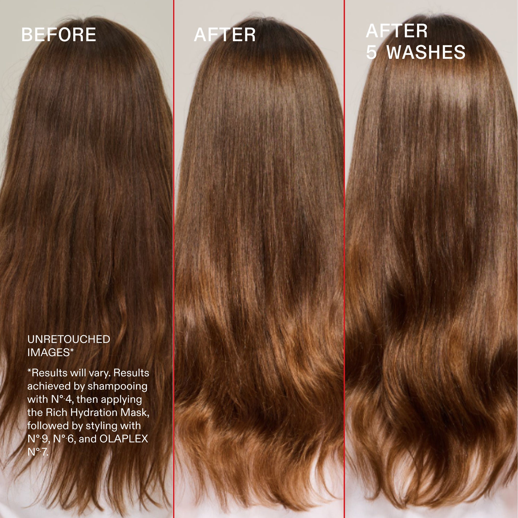 Before and after, after 5 washes
UNRETOUCHED
IMAGES*
*Results will vary. Results achieved by shampooing with N°4, then applying the Rich Hydration Mask, followed by styling with N° 9, N° 6, and OLAPLEX N°.7.