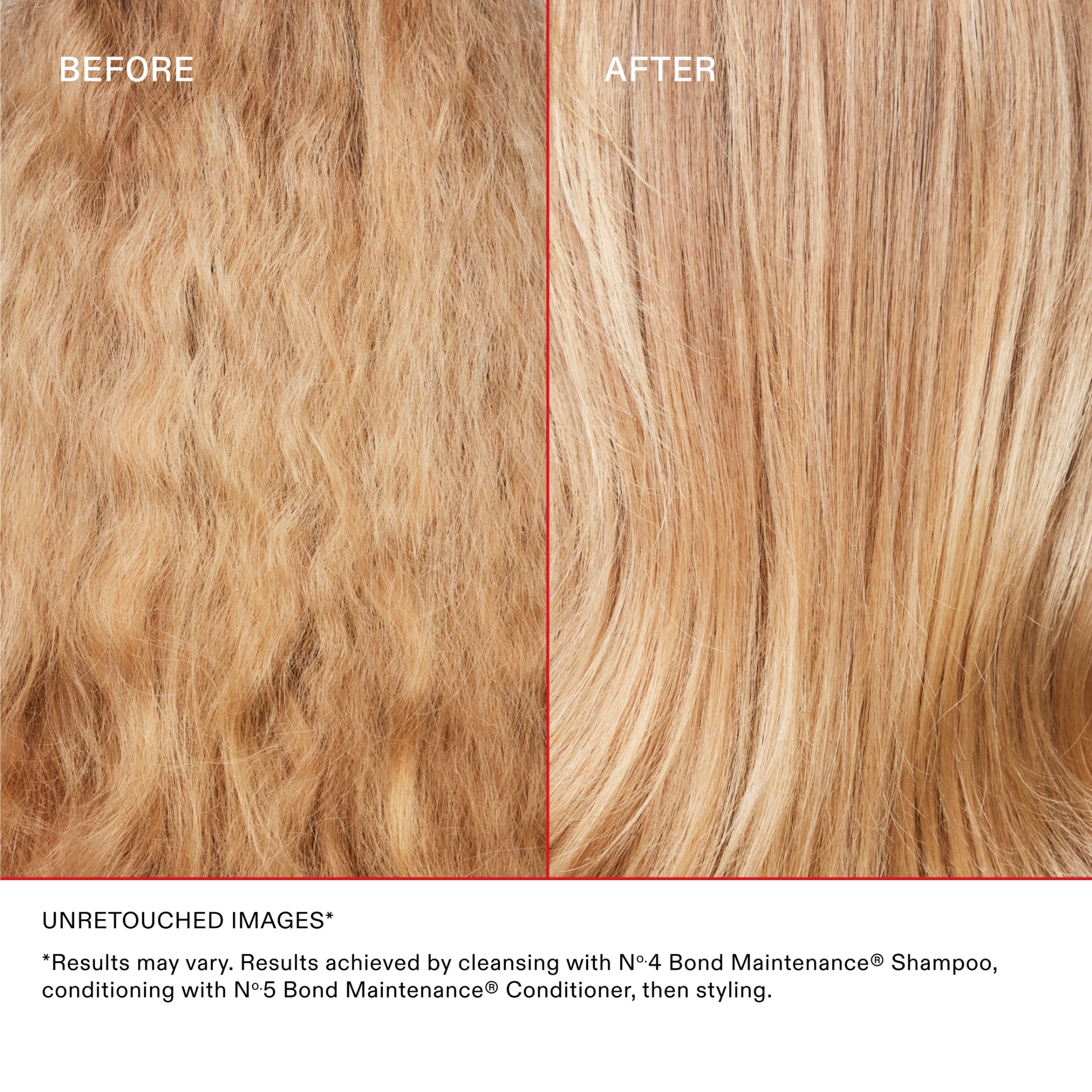 BEFORE & AFTER
UNRETOUCHED IMAGES*

*Results may vary. Results achieved by cleansing with Nº·4 Bond Maintenance® Shampoo, conditioning with Nº·5 Bond Maintenance® Conditioner, then styling.