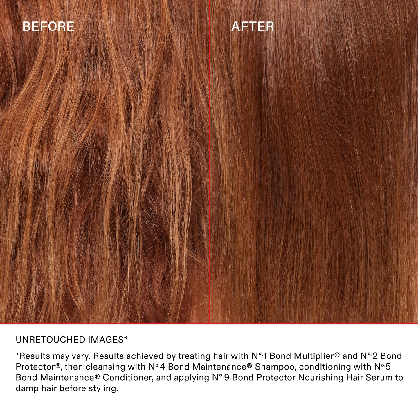 UNRETOUCHED IMAGES* BEFORE & AFTER ON RED HAIR

*Results may vary. Results achieved by treating hair with Nº.1 Bond Multiplier® and Nº.2 Bond Perfector®, then cleansing with Nº.4 Bond Maintenance® Shampoo, conditioning with Nº.5 Bond Maintenance® Conditioner, and applying Nº.9 Bond Protector Nourishing Hair Serum to damp hair before styling.