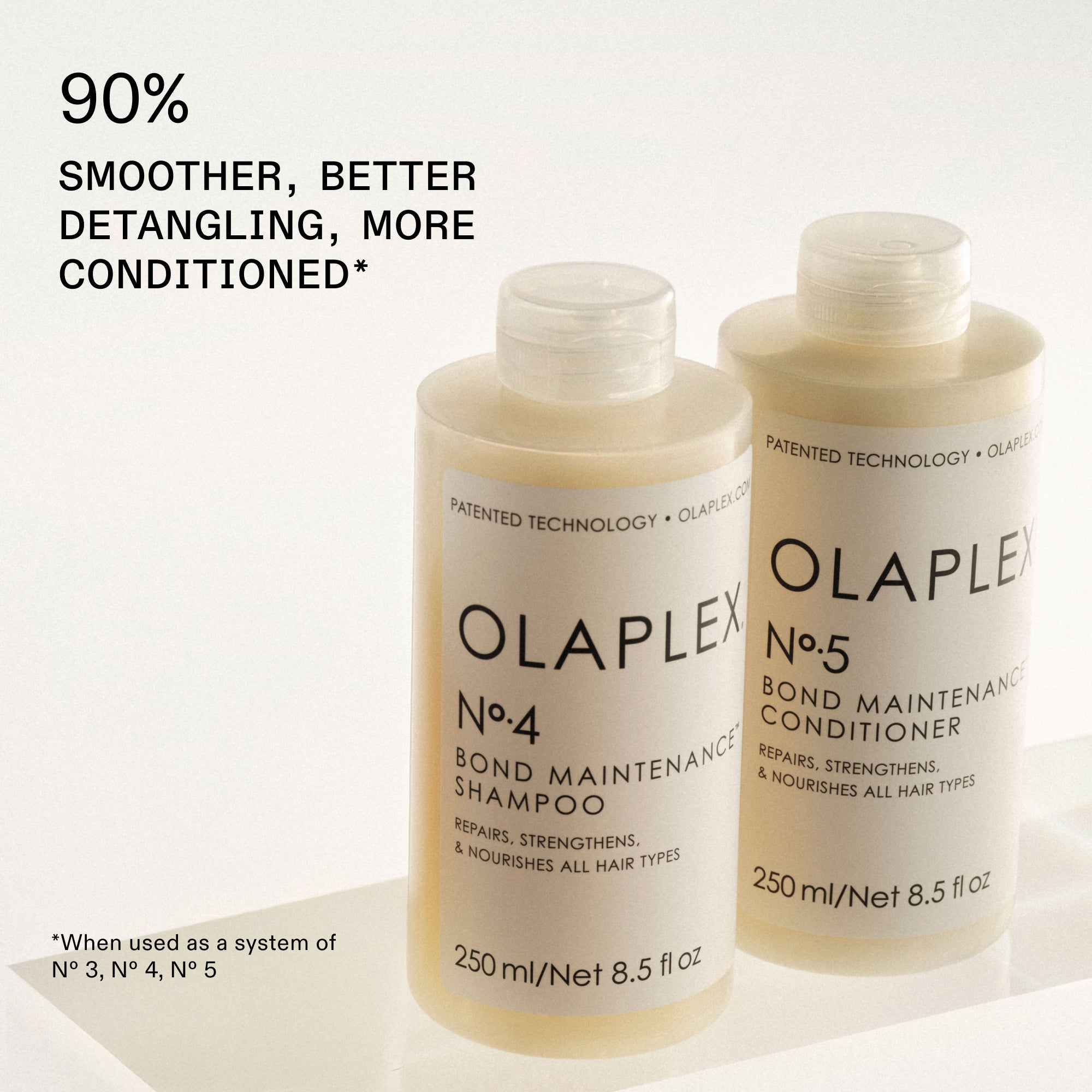 90% SMOOTHER, BETTER DETANGLING, MORE CONDITIONED*

OLAPLEX Nº.4 BOND MAINTENANCE® SHAMPOO and OLAPLEX Nº.5 BOND MAINTENANCE® Conditioner next to it