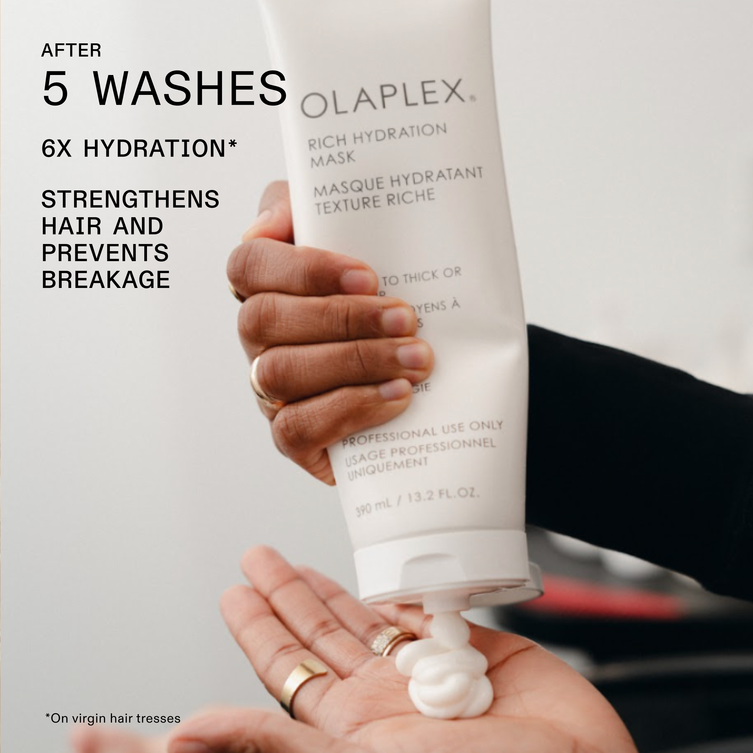 AFTER 5 WASHES

6X HYDRATION*

STRENGTHENS HAIR AND PREVENTS BREAKAGE

OLAPLEX. RICH HYDRATION MASK MASQUE HYDRATANT TEXTURE RICHE

*On virgin hair tresses