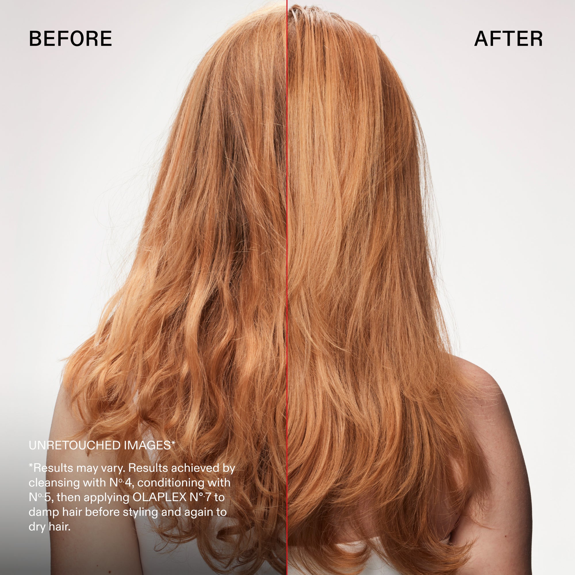 Before and after
UNRETOUCHED IMAGES*
*Results may vary. Results achieved by cleansing with N° 4, conditioning with N°.5, then applying OLAPLEX Nº7 to damp hair before styling and again to dry hair.
