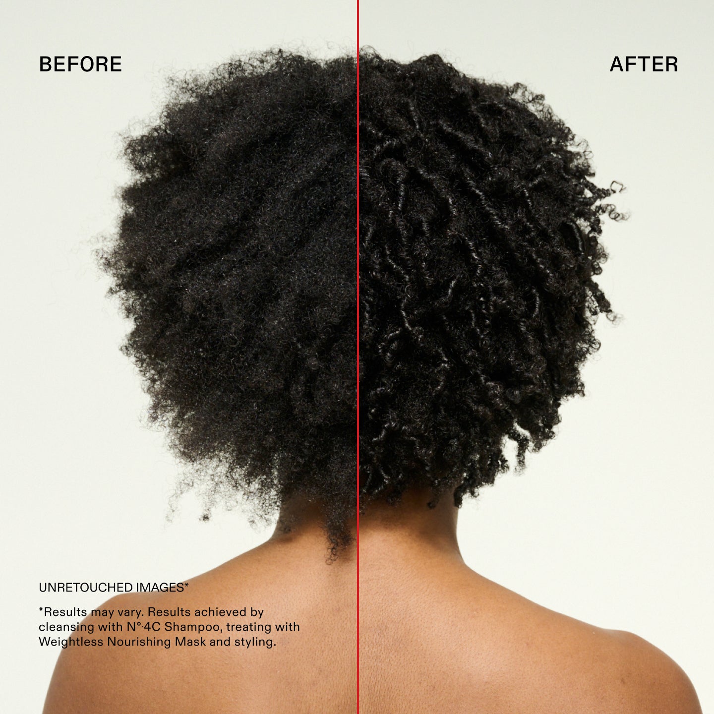 Before and after
UNRETOUCHED IMAGES*
*Results may vary. Results achieved by cleansing with N°.4C Shampoo, treating with Weightless Nourishing Mask and styling.
