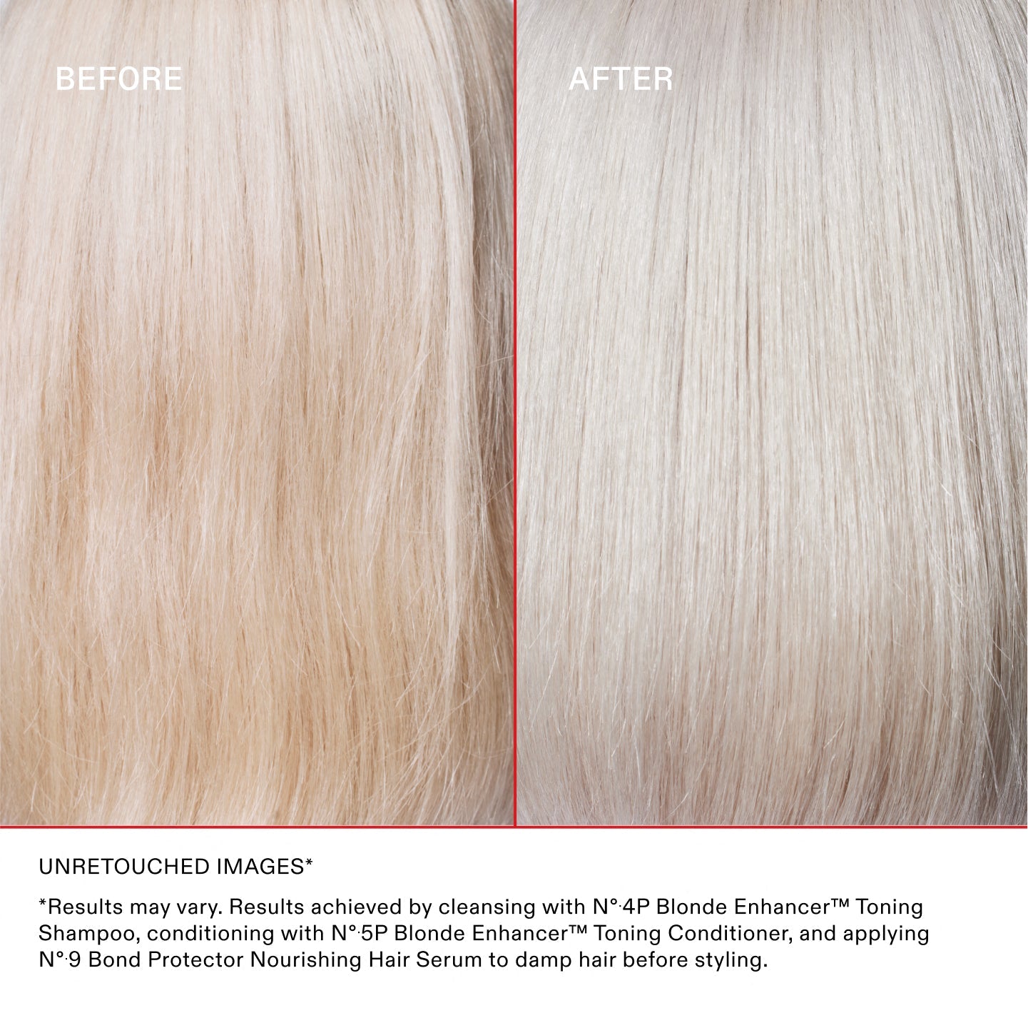 BEFORE AFTER

UNRETOUCHED IMAGES* **Results may vary. Results achieved by cleansing with Nº.4P Blonde Enhancer™ Toning Shampoo, conditioning with Nº.5P Blonde Enhancer™ Toning Conditioner, and applying Nº.9 Bond Protector Nourishing Hair Serum to damp hair before styling