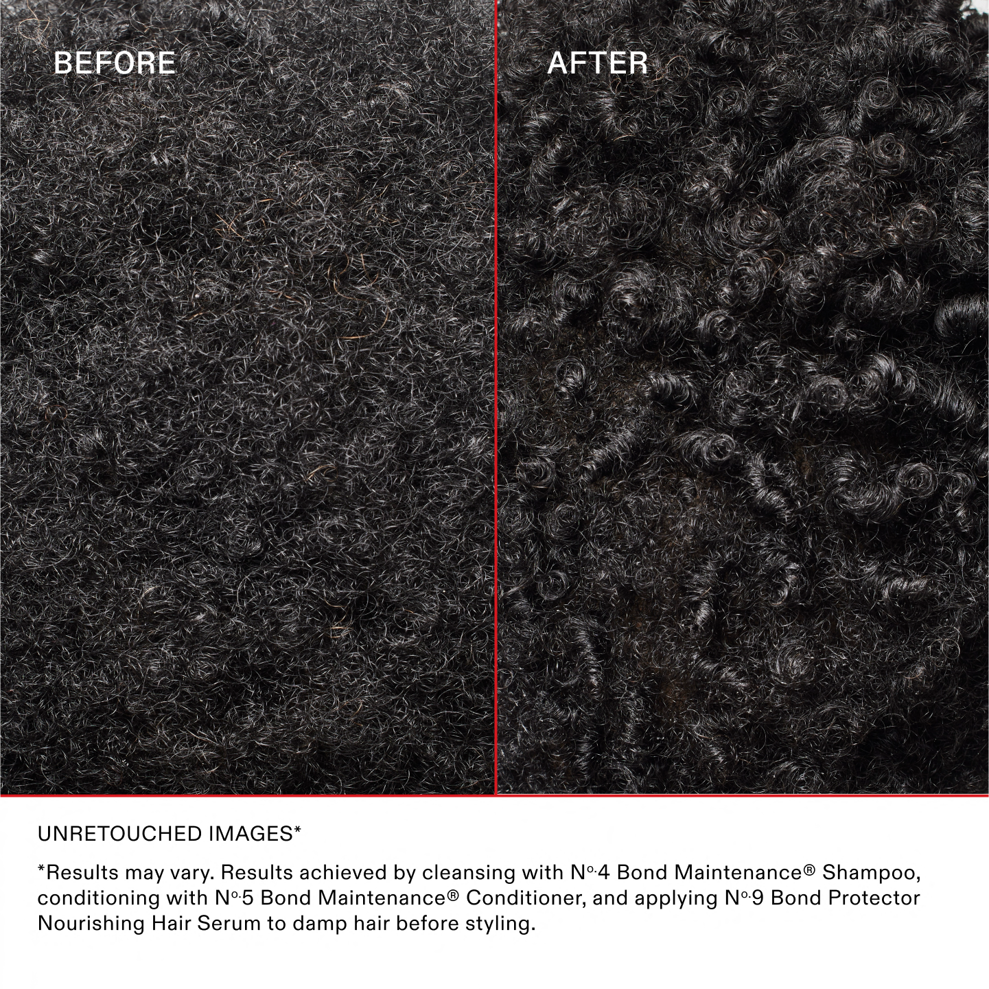 BEFORE AND AFTER ON BLACK CURLY HAIR

UNRETOUCHED IMAGES*
*Results may vary. Results achieved by cleansing with Nº 4 Bond Maintenance® Shampoo, conditioning with Nº 5 Bond Maintenance® Conditioner, and applying Nº 9 Bond Protector Nourishing Hair Serum to damp hair before styling.