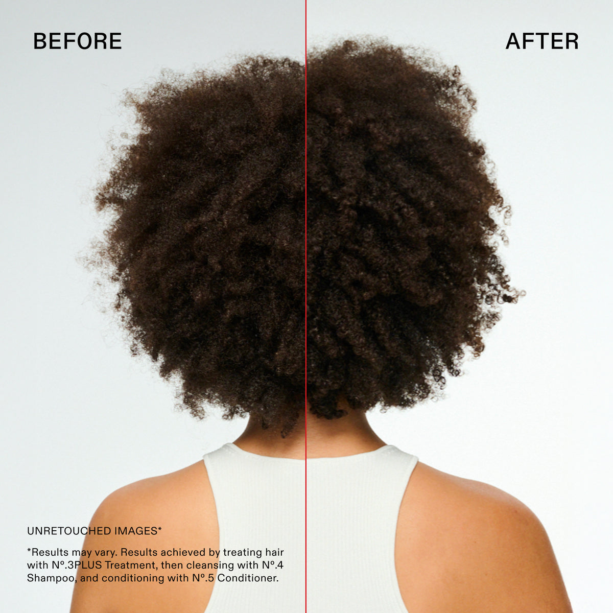 BEFORE
AFTER
Informatic
Name
7615_Strengtl
Alt text
UNRETOUCHED IMAGES*
*Results may vary. Results achieved by treating hair with N°.3PLUS Treatment, then cleansing with Nº.4 Shampoo, and conditioning with Nº.5 Conditioner.