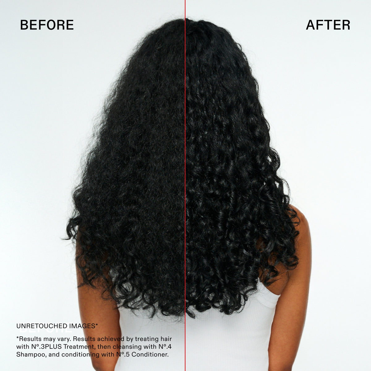 BEFORE
AFTER
Informatic
Name
7615_Strengtl
Alt text
UNRETOUCHED IMAGES*
*Results may vary. Results achieved by treating hair with N°.3PLUS Treatment, then cleansing with Nº.4 Shampoo, and conditioning with Nº.5 Conditioner.
