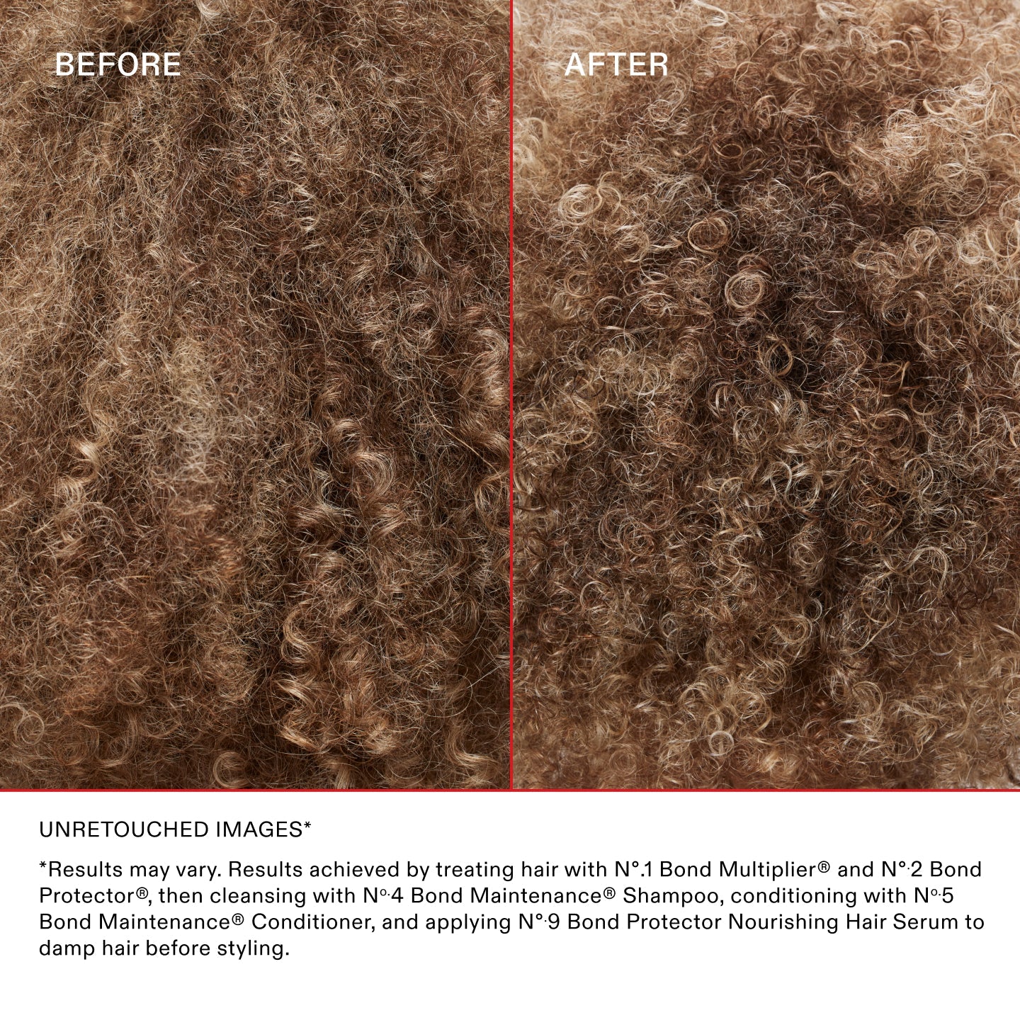 UNRETOUCHED IMAGES* BEFORE & AFTER ON CURLY HAIR

*Results may vary. Results achieved by treating hair with Nº.1 Bond Multiplier® and Nº.2 Bond Perfector®, then cleansing with Nº.4 Bond Maintenance® Shampoo, conditioning with Nº.5 Bond Maintenance® Conditioner, and applying Nº.9 Bond Protector Nourishing Hair Serum to damp hair before styling.