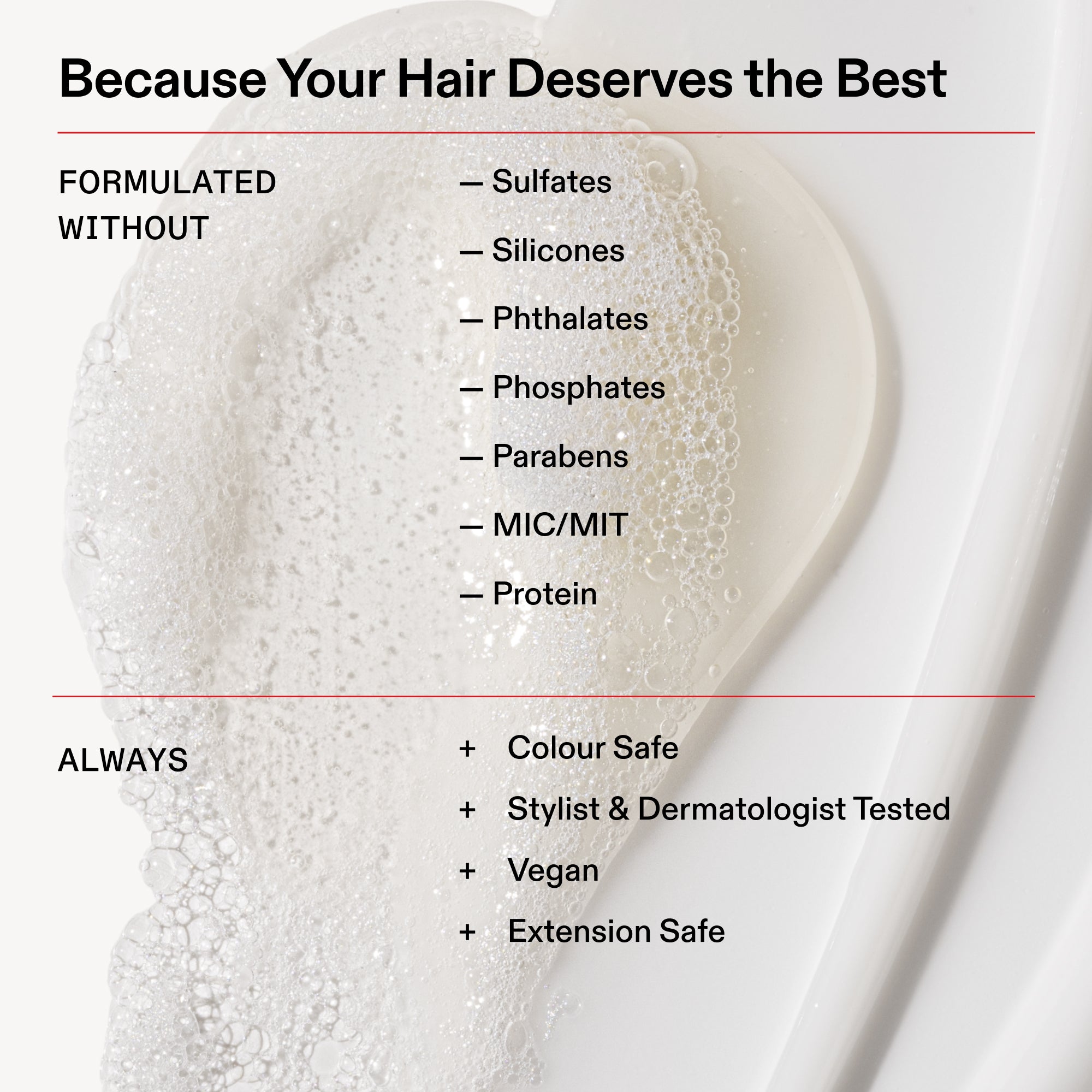 Because Your Hair Deserves the Best
FORMULATED
WITHOUT
- Sulfates
- Silicones
- Phthalates
- Phosphates
- Parabens
- MIC/MIT
- Protein
ALWAYS
+ Colour Safe
+ Stylist & Dermatologist Tested
+ Vegan
+ Extension Safe