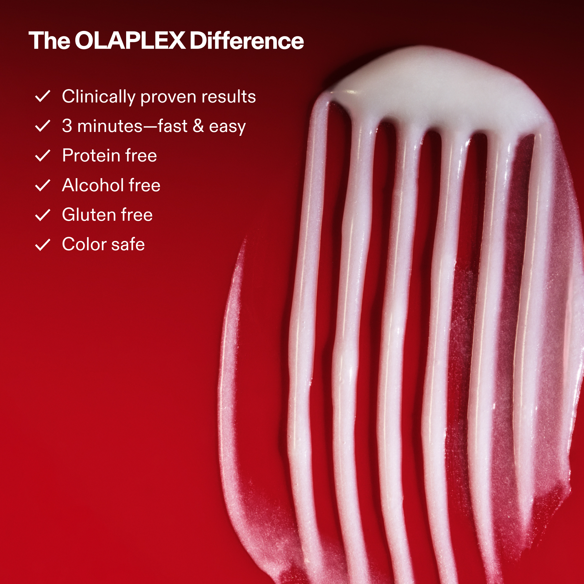 goop shot of Nº.2 BOND PERFECTOR (525mL) on red background

REBUILDS ALL 3 BONDS FROM CORTEX TO CUTICLE

Disulfide (Covalent) Bonds

Hydrogen Bonds

Ionic Bonds

PATENTED OLAPLEX BOND TECHNOLOGY