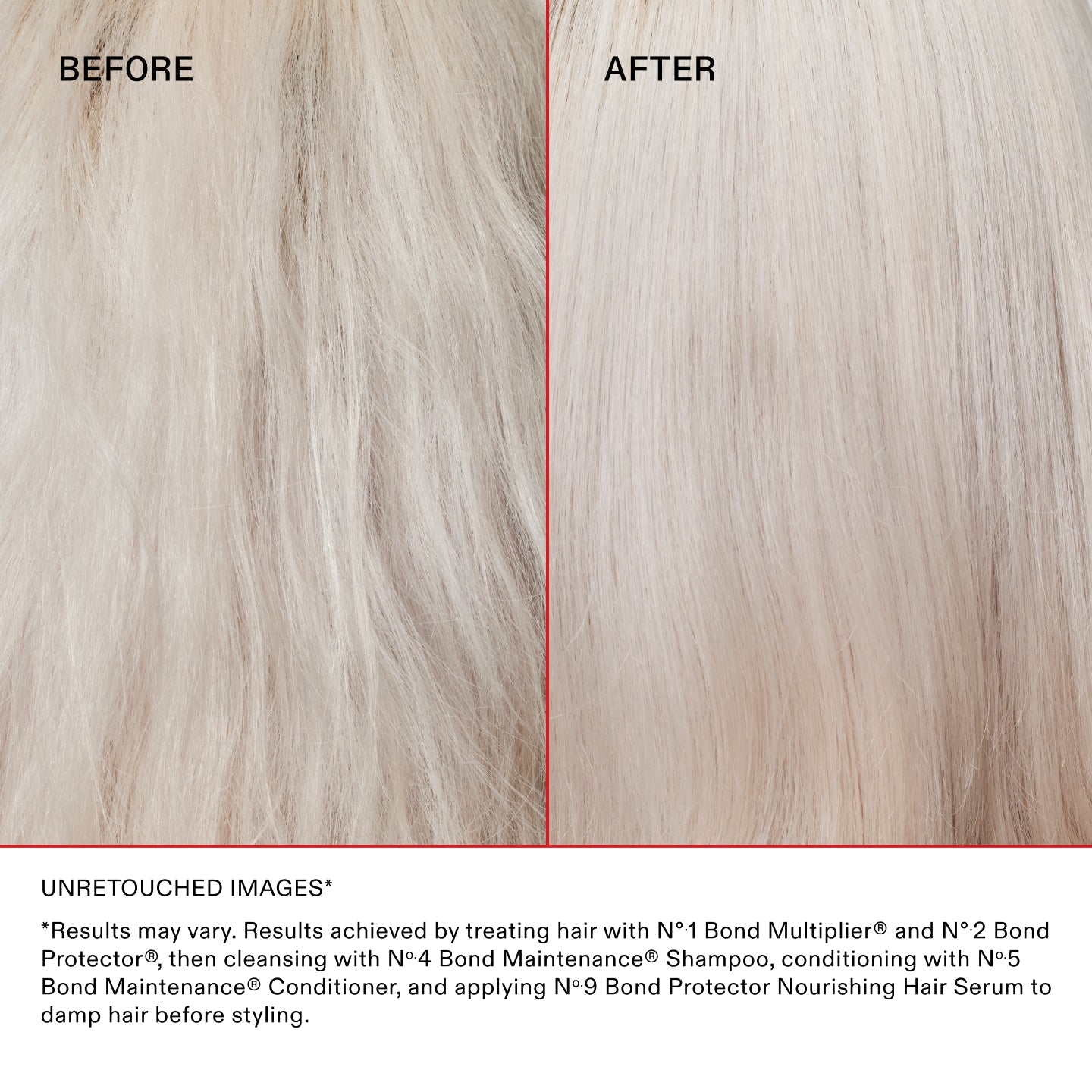 UNRETOUCHED IMAGES* BEFORE & AFTER ON BLONDE HAIR

*Results may vary. Results achieved by treating hair with Nº.1 Bond Multiplier® and Nº.2 Bond Perfector®, then cleansing with Nº.4 Bond Maintenance® Shampoo, conditioning with Nº.5 Bond Maintenance® Conditioner, and applying Nº.9 Bond Protector Nourishing Hair Serum to damp hair before styling.