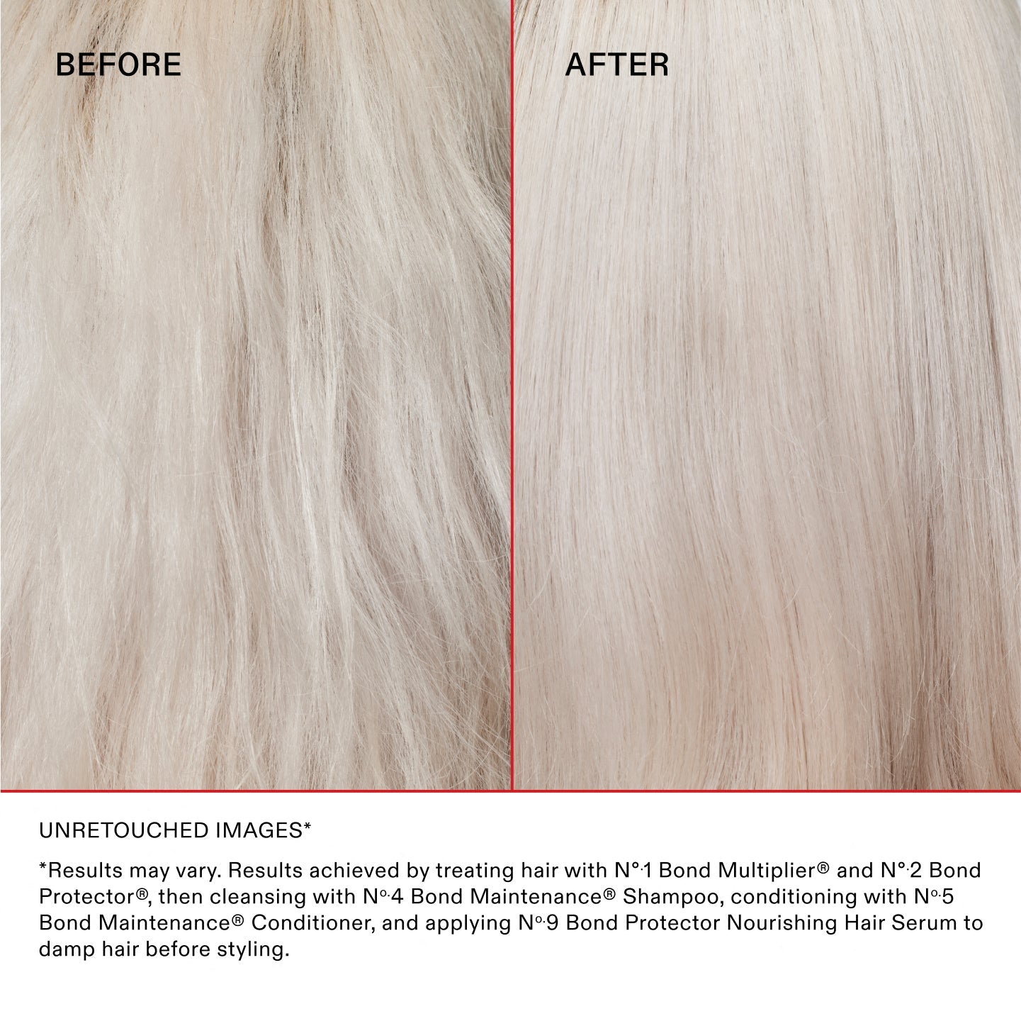 *Results may vary. Results achieved by treating hair with N°.1 Bond Multiplier™ and N°.2 Bond Protector®, then cleansing with No.4 Bond Maintenance® Shampoo, conditioning with No.5 Bond Maintenance® Conditioner, and applying N°.9 Bond Protector Nourishing Hair Serum to damp hair before styling.