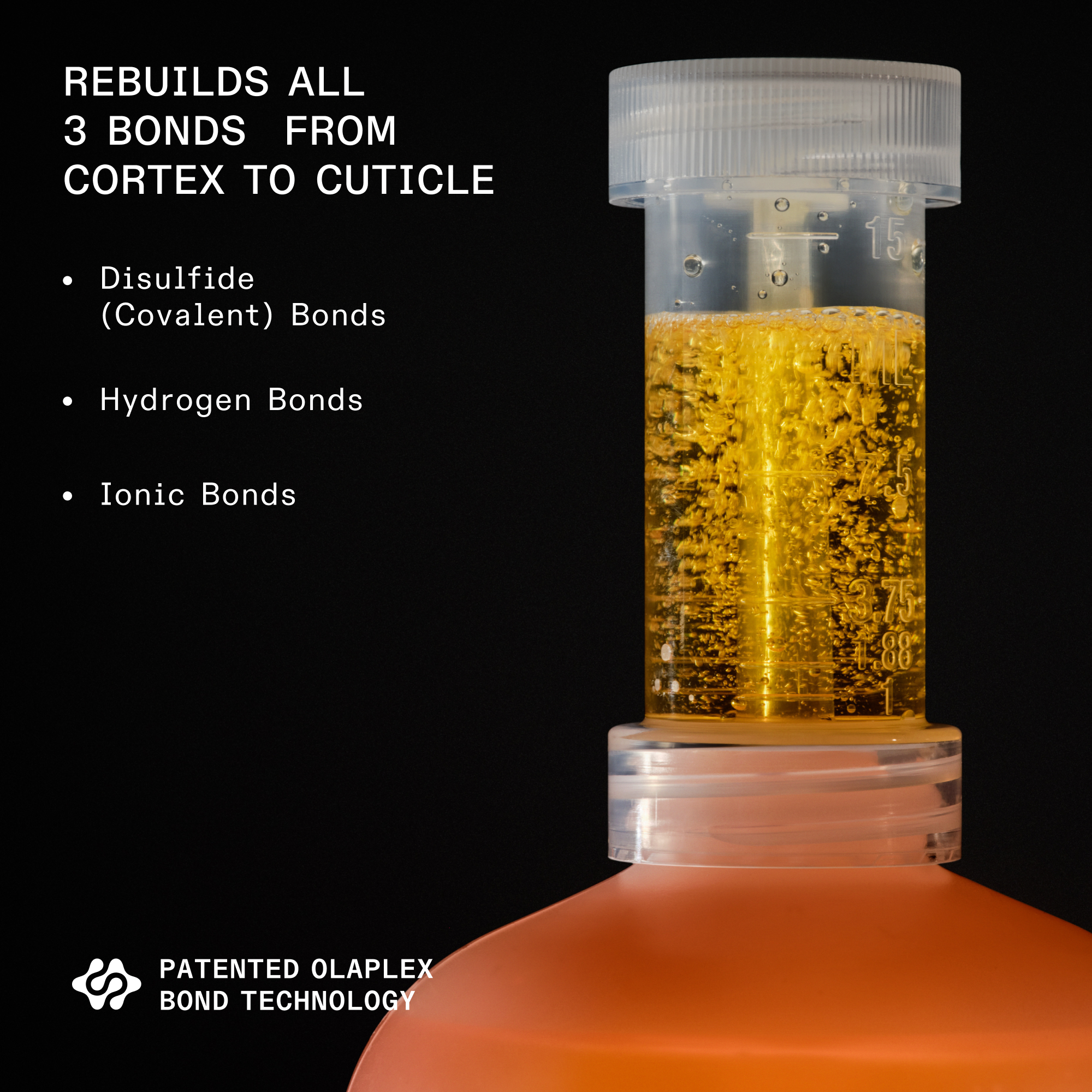 Nº.1 BOND MULTIPLIER (525mL) with measuring tube and treatment brush on black background

REBUILDS ALL

3 BONDS FROM

CORTEX TO CUTICLE

Disulfide

(Covalent) Bonds

Hydrogen Bonds

Ionic Bonds

PATENTED OLAPLEX

BOND TECHNOLOGY
