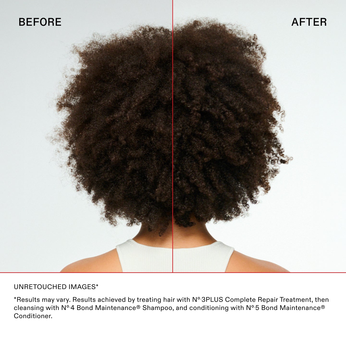 UNRETOUCHED IMAGES*

*Results may vary. Results achieved by treating hair with N°.3PLUS Complete Repair Treatment, then
cleansing with N°.4 Bond Maintenance® Shampoo, and conditioning with N°.5 Bond Maintenance®
Conditioner.