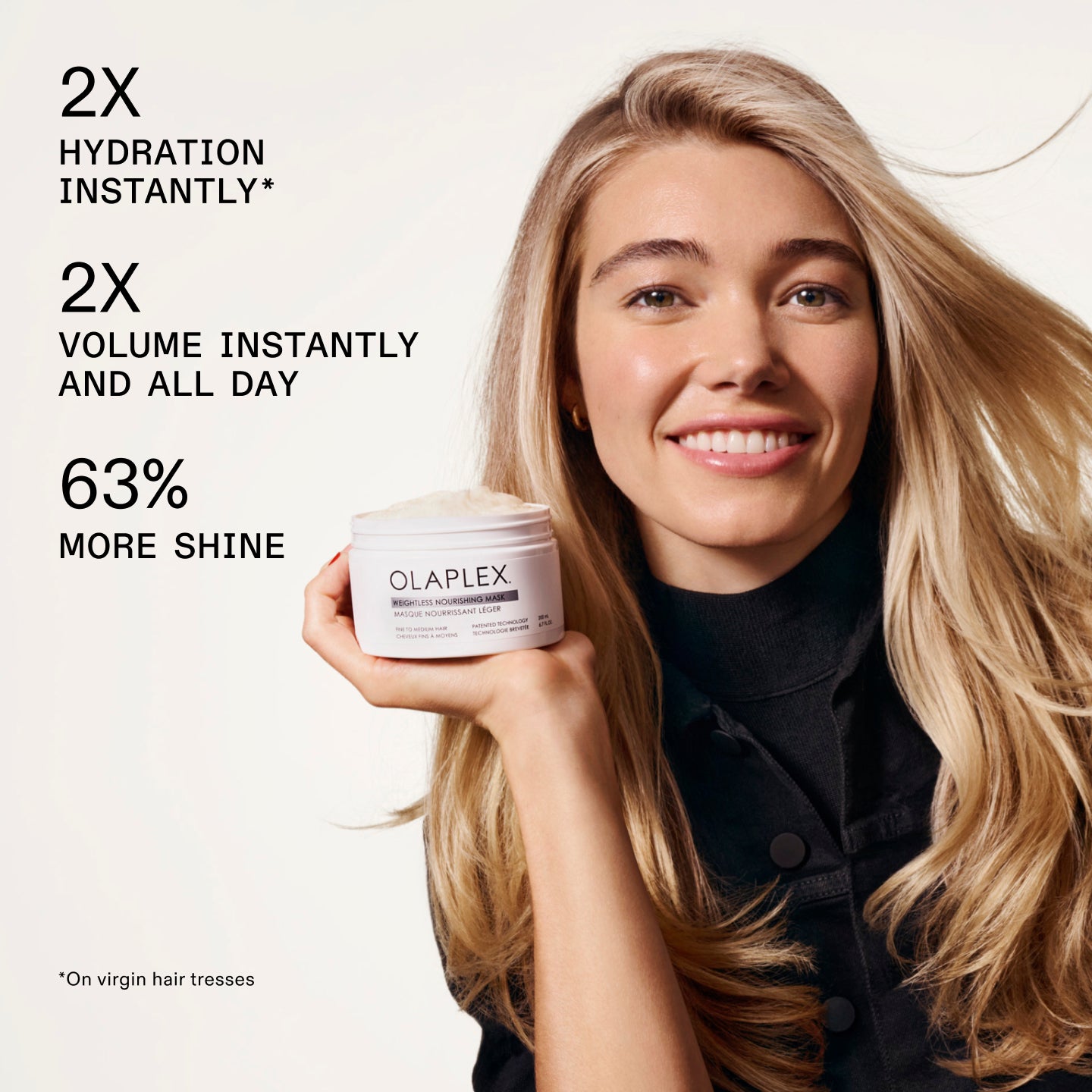 2X HYDRATION INSTANTLY* 

2X VOLUME INSTANTLY AND ALL DAY

63% MORE SHINE

*On virgin hair tresses
