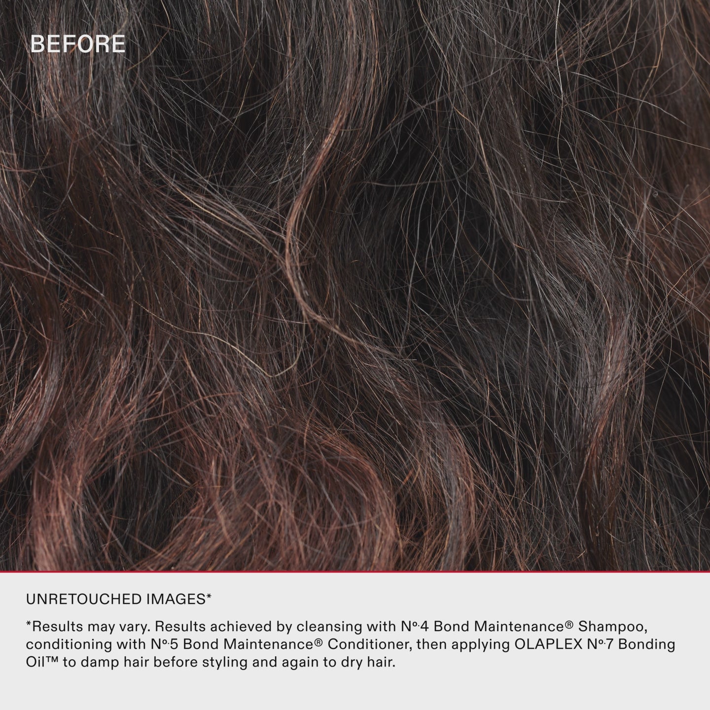 UNRETOUCHED IMAGES*
*Results may vary. Results achieved by cleansing with No.4 Bond Maintenance® Shampoo, conditioning with No.5 Bond Maintenance® Conditioner, then applying OLAPLEX N°.7 Bonding Oil™ to damp hair before styling and again to dry hair.