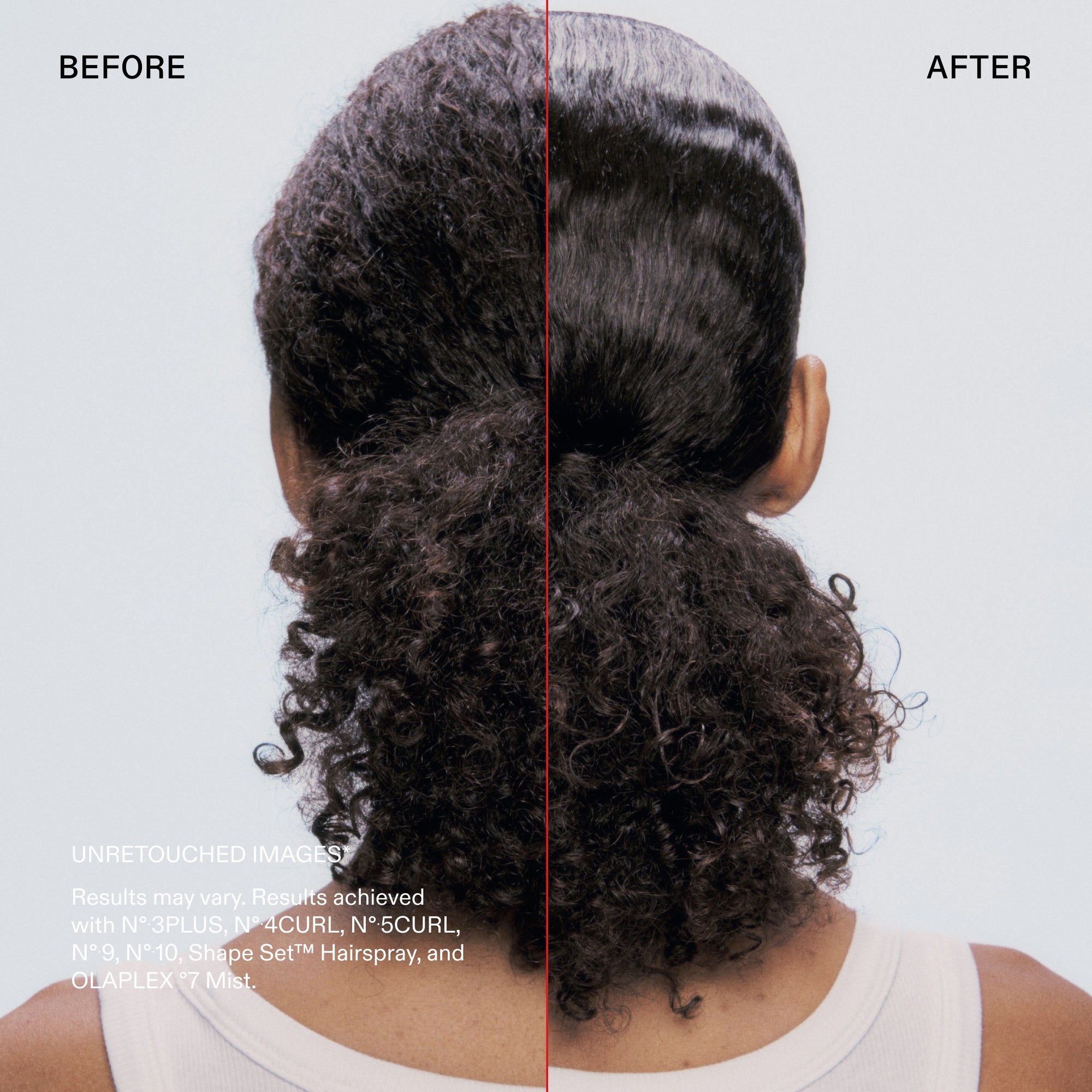Before and after

UNRETOUCHED IMAGES
Results may vary. Results achieved with N° 3PLUS, N° 4CURL, N°•5CURL, N° 9, N°10, Shape Set™ Hairspray, and OLAPLEX °7 Mist.