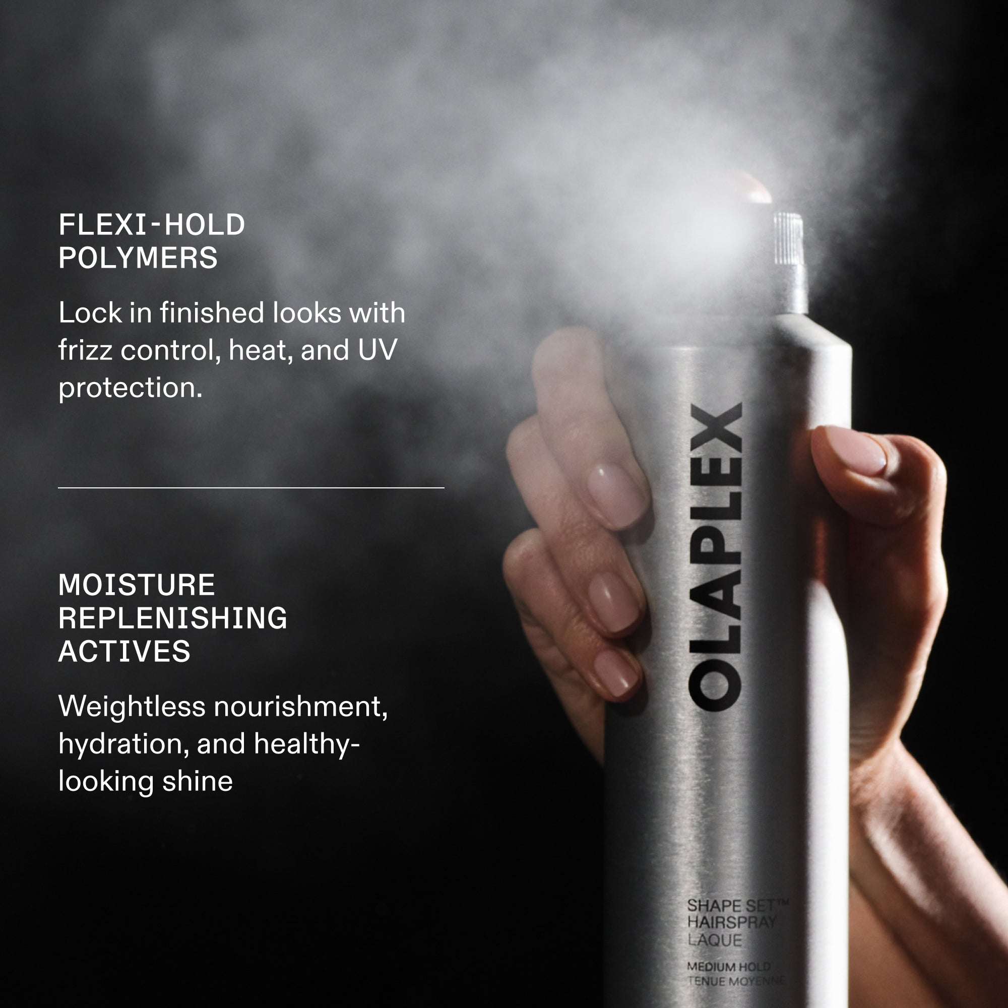FLEXI- HOLD POLYMERS
Lock in finished looks with frizz control, heat, and UV protection.
MOISTURE
REPLENISHING
ACTIVES
Weightless nourishment, hydration, and healthy-looking shine