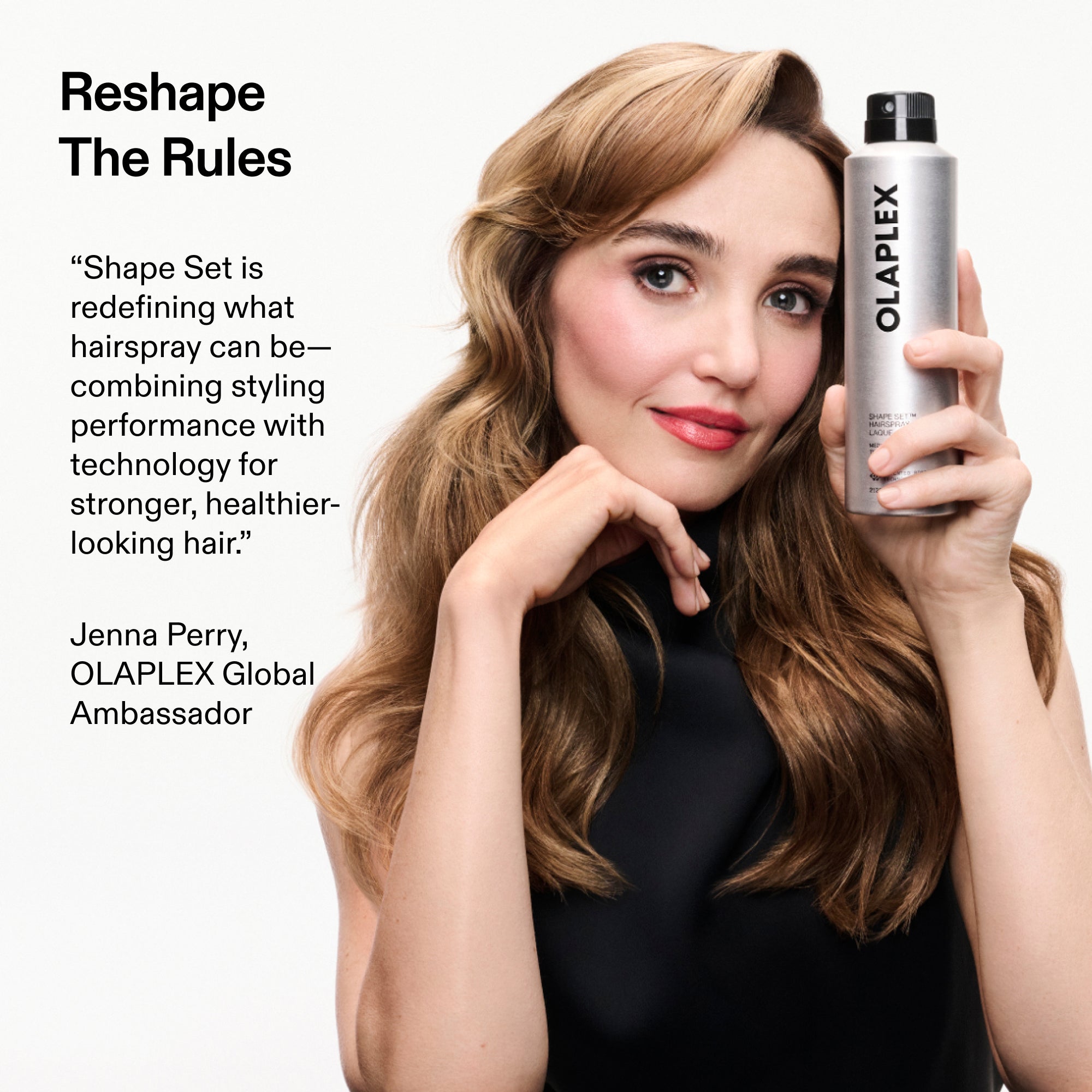 Reshape
The Rules
"Shape Set is redefining what hairspray can be-combining styling performance with technology for stronger, healthier-looking hair."
Jenna Perry, OLAPLEX Global
Ambassador